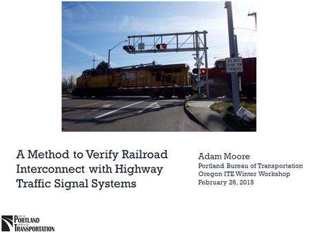 A Method to Verify Railroad Interconnect with Highway Traffic Signal Systems Adam Moore Portland Bureau of Transportation Oregon ITE Winter Workshop February.