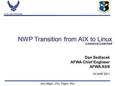 Aim High…Fly, Fight, Win NWP Transition from AIX to Linux Lessons Learned Dan Sedlacek AFWA Chief Engineer AFWA A5/8 14 MAR 2011.