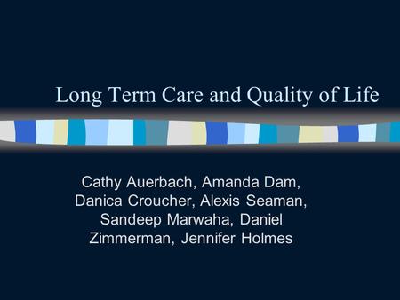 Long Term Care and Quality of Life Cathy Auerbach, Amanda Dam, Danica Croucher, Alexis Seaman, Sandeep Marwaha, Daniel Zimmerman, Jennifer Holmes.