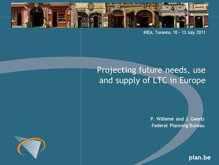 Plan.be P. Willemé and J. Geerts Federal Planning Bureau Projecting future needs, use and supply of LTC in Europe iHEA, Toronto, 10 – 13 July 2011.