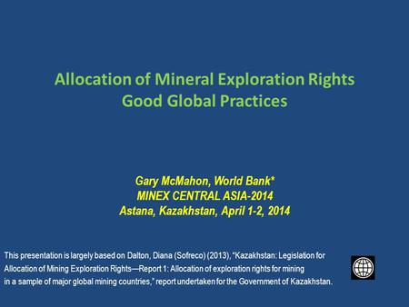 Allocation of Mineral Exploration Rights Good Global Practices Gary McMahon, World Bank* MINEX CENTRAL ASIA-2014 Astana, Kazakhstan, April 1-2, 2014 This.