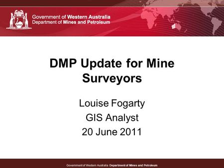 Government of Western Australia Department of Mines and Petroleum DMP Update for Mine Surveyors Louise Fogarty GIS Analyst 20 June 2011.