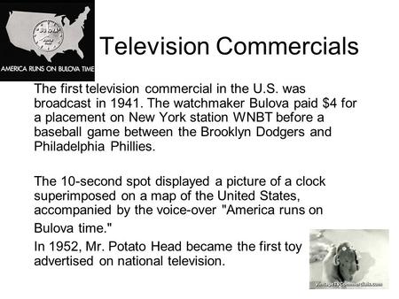 Television Commercials The first television commercial in the U.S. was broadcast in 1941. The watchmaker Bulova paid $4 for a placement on New York station.