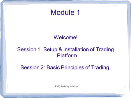 EMQ Training Solutions1 Module 1 Welcome! Session 1: Setup & installation of Trading Platform. Session 2: Basic Principles of Trading.