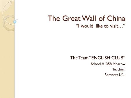 The Great Wall of China “I would like to visit…” The Team “ENGLISH CLUB” School #1358, Moscow Teacher: Remneva I.Yu.