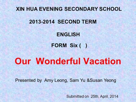 Our Wonderful Vacation Submitted on 25th, April, 2014 XIN HUA EVENING SECONDARY SCHOOL 2013-2014 SECOND TERM ENGLISH FORM Six ( ) Presented by Amy Leong,