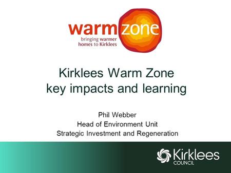 Kirklees Warm Zone key impacts and learning Phil Webber Head of Environment Unit Strategic Investment and Regeneration.