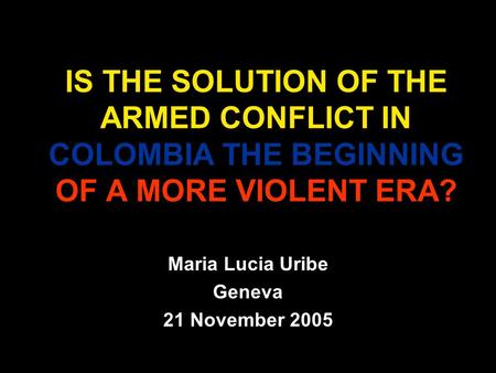 IS THE SOLUTION OF THE ARMED CONFLICT IN COLOMBIA THE BEGINNING OF A MORE VIOLENT ERA? Maria Lucia Uribe Geneva 21 November 2005.