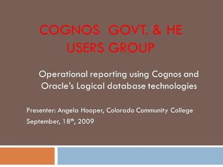 COGNOS GOVT. & HE USERS GROUP Operational reporting using Cognos and Oracle’s Logical database technologies Presenter: Angela Hooper, Colorado Community.
