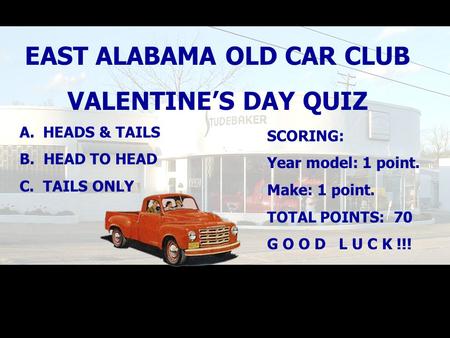 EAST ALABAMA OLD CAR CLUB VALENTINE’S DAY QUIZ A. HEADS & TAILS B. HEAD TO HEAD C. TAILS ONLY SCORING: Year model: 1 point. Make: 1 point. TOTAL POINTS: