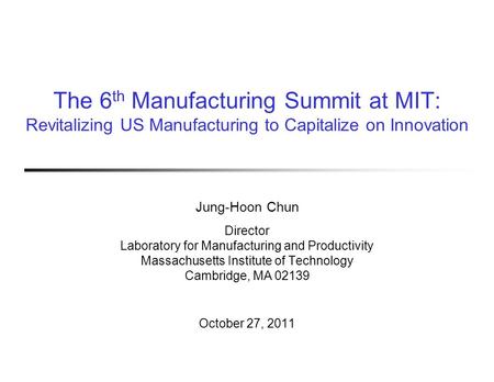 The 6 th Manufacturing Summit at MIT: Revitalizing US Manufacturing to Capitalize on Innovation Jung-Hoon Chun Director Laboratory for Manufacturing and.