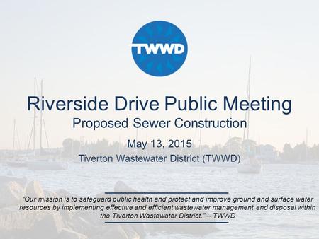 Riverside Drive Public Meeting Proposed Sewer Construction May 13, 2015 Tiverton Wastewater District (TWWD) “Our mission is to safeguard public health.