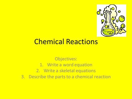 Chemical Reactions Objectives: 1.Write a word equation 2.Write a skeletal equations 3.Describe the parts to a chemical reaction.