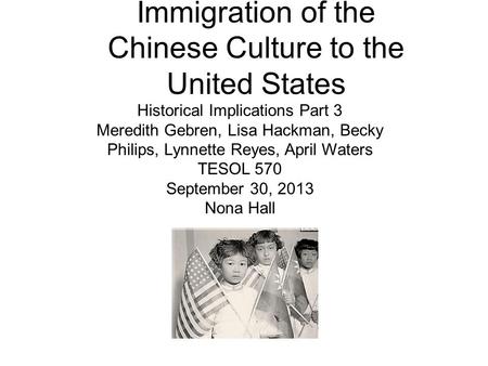 Immigration of the Chinese Culture to the United States Historical Implications Part 3 Meredith Gebren, Lisa Hackman, Becky Philips, Lynnette Reyes, April.