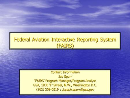 Federal Aviation Interactive Reporting System (FAIRS) Contact Information Jay Spurr ‘FAIRS’ Program Manager/Program Analyst GSA, 1800 ‘F’ Street, N.W.,