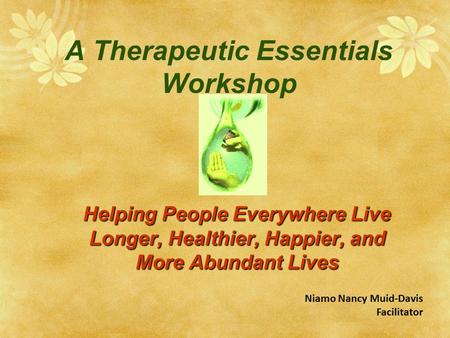 A Therapeutic Essentials Workshop Helping People Everywhere Live Longer, Healthier, Happier, and More Abundant Lives Niamo Nancy Muid-Davis Facilitator.
