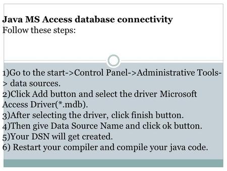 Java MS Access database connectivity Follow these steps: 1)Go to the start->Control Panel->Administrative Tools- > data sources. 2)Click Add button and.