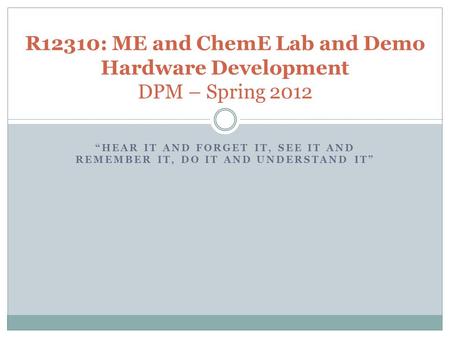 “HEAR IT AND FORGET IT, SEE IT AND REMEMBER IT, DO IT AND UNDERSTAND IT” R12310: ME and ChemE Lab and Demo Hardware Development DPM – Spring 2012.