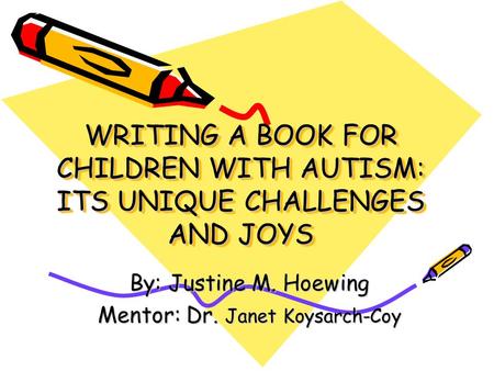 WRITING A BOOK FOR CHILDREN WITH AUTISM: ITS UNIQUE CHALLENGES AND JOYS By: Justine M. Hoewing Mentor: Dr. Janet Koysarch-Coy.