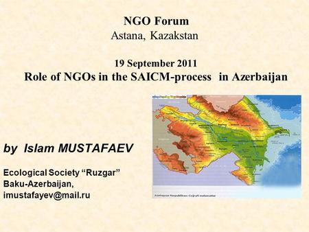 NGO Forum Astana, Kazakstan 19 September 2011 Role of NGOs in the SAICM-process in Azerbaijan by Islam MUSTAFAEV Ecological Society “Ruzgar” Baku-Azerbaijan,