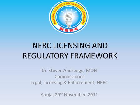 NERC LICENSING AND REGULATORY FRAMEWORK Dr. Steven Andzenge, MON Commissioner Legal, Licensing & Enforcement, NERC Abuja, 29 th November, 2011.