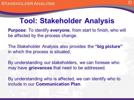 Tool: Stakeholder Analysis Purpose: To identify everyone, from start to finish, who will be affected by the process change. The Stakeholder Analysis also.