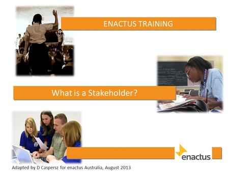 ENACTUS TRAINING What is a Stakeholder? Adapted by D Caspersz for enactus Australia, August 2013.