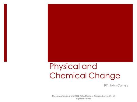 Physical and Chemical Change BY: John Carney These materials 2012 John Carney, Towson University, all rights reserved.