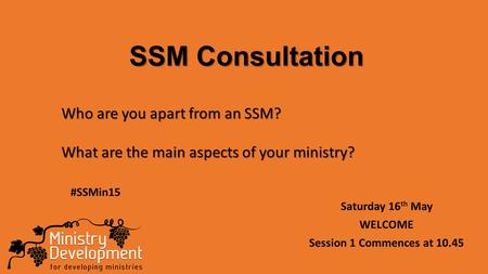 SSM Consultation Saturday 16 th May WELCOME Session 1 Commences at 10.45 Who are you apart from an SSM? What are the main aspects of your ministry? #SSMin15.