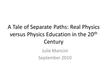 A Tale of Separate Paths: Real Physics versus Physics Education in the 20 th Century Julie Mancini September 2010.