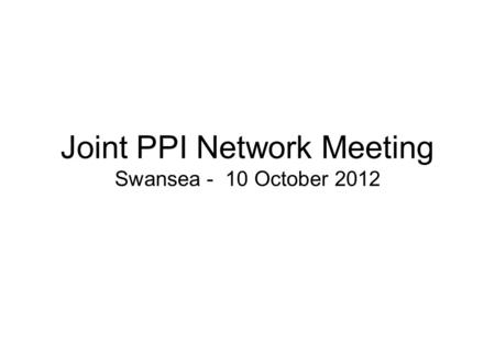 Joint PPI Network Meeting Swansea - 10 October 2012.