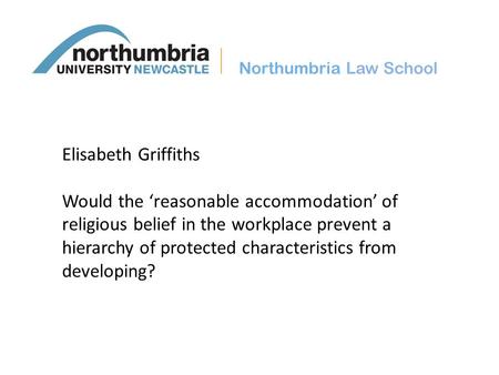 Northumbria Law School Elisabeth Griffiths Would the ‘reasonable accommodation’ of religious belief in the workplace prevent a hierarchy of protected characteristics.