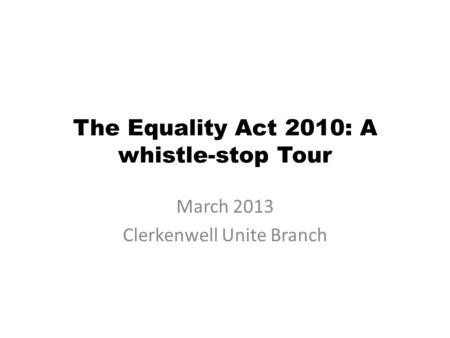 The Equality Act 2010: A whistle-stop Tour March 2013 Clerkenwell Unite Branch.