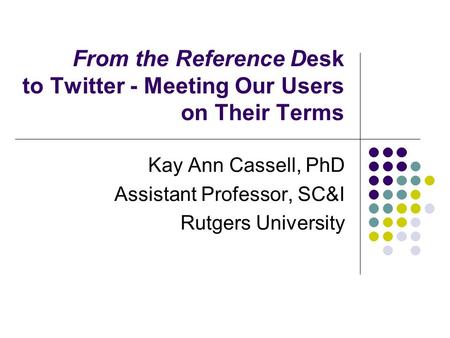 From the Reference Desk to Twitter - Meeting Our Users on Their Terms Kay Ann Cassell, PhD Assistant Professor, SC&I Rutgers University.