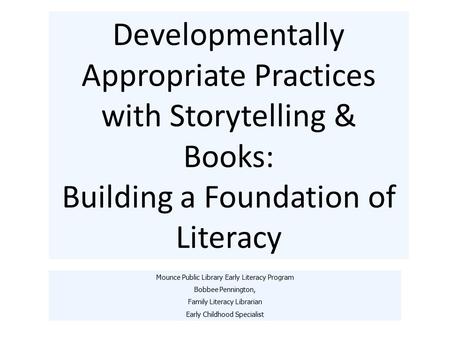 Developmentally Appropriate Practices with Storytelling & Books: Building a Foundation of Literacy Mounce Public Library Early Literacy Program Bobbee.