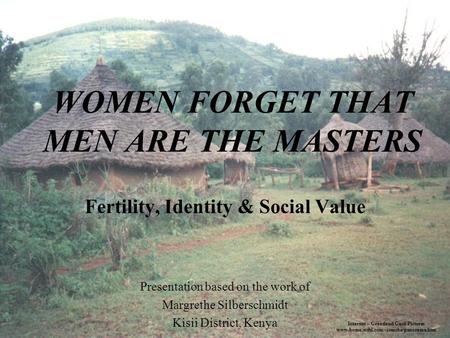 WOMEN FORGET THAT MEN ARE THE MASTERS Fertility, Identity & Social Value Presentation based on the work of Margrethe Silberschmidt Kisii District, Kenya.