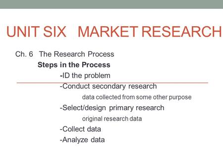 UNIT SIX MARKET RESEARCH Ch. 6 The Research Process Steps in the Process -ID the problem -Conduct secondary research data collected from some other purpose.