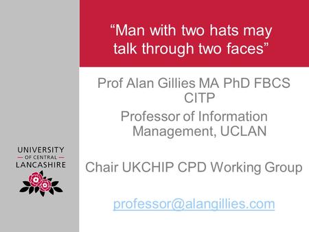 “Man with two hats may talk through two faces” Prof Alan Gillies MA PhD FBCS CITP Professor of Information Management, UCLAN Chair UKCHIP CPD Working Group.