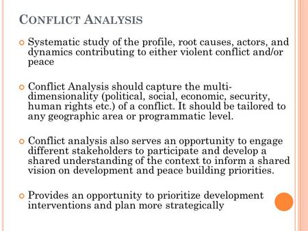 C ONFLICT A NALYSIS Systematic study of the profile, root causes, actors, and dynamics contributing to either violent conflict and/or peace Conflict Analysis.