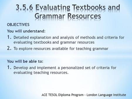 ACE TESOL Diploma Program – London Language Institute OBJECTIVES You will understand: 1. Detailed explanation and analysis of methods and criteria for.