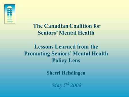 The Canadian Coalition for Seniors’ Mental Health Lessons Learned from the Promoting Seniors’ Mental Health Policy Lens Sherri Helsdingen May 5 th 2008.