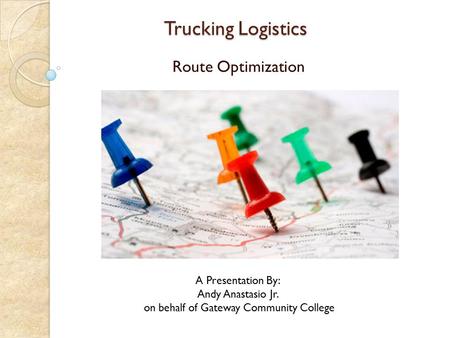 Trucking Logistics Trucking Logistics Route Optimization A Presentation By: Andy Anastasio Jr. on behalf of Gateway Community College.