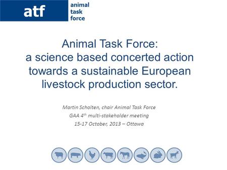 Atf animal task force Martin Scholten, chair Animal Task Force GAA 4 th multi-stakeholder meeting 15-17 October, 2013 – Ottawa Animal Task Force: a science.
