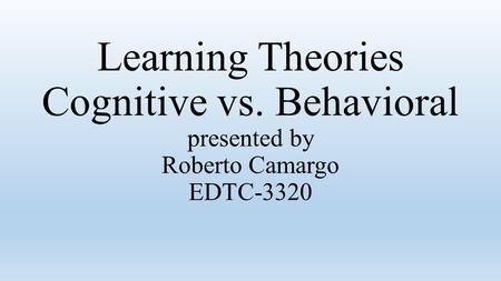 Learning Theories Cognitive vs. Behavioral presented by Roberto Camargo EDTC-3320.