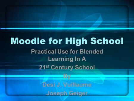 Moodle for High School Practical Use for Blended Learning In A 21 st Century School By Desi J. Vuillaume Joseph Geiger.