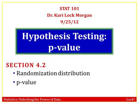 Statistics: Unlocking the Power of Data Lock 5 Hypothesis Testing: p-value STAT 101 Dr. Kari Lock Morgan 9/25/12 SECTION 4.2 Randomization distribution.
