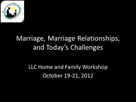 Marriage, Marriage Relationships, and Today’s Challenges LLC Home and Family Workshop October 19-21, 2012.