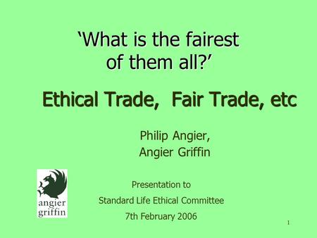 1 ‘What is the fairest of them all?’ Ethical Trade, Fair Trade, etc Philip Angier, Angier Griffin Presentation to Standard Life Ethical Committee 7th February.