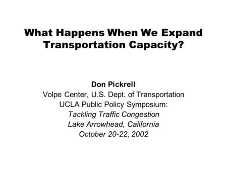 What Happens When We Expand Transportation Capacity? Don Pickrell Volpe Center, U.S. Dept. of Transportation UCLA Public Policy Symposium: Tackling Traffic.
