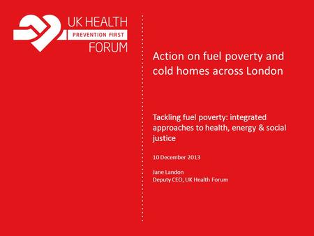 Action on fuel poverty and cold homes across London Tackling fuel poverty: integrated approaches to health, energy & social justice 10 December 2013 Jane.